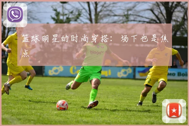 篮球明星的时尚穿搭:场下也是焦点