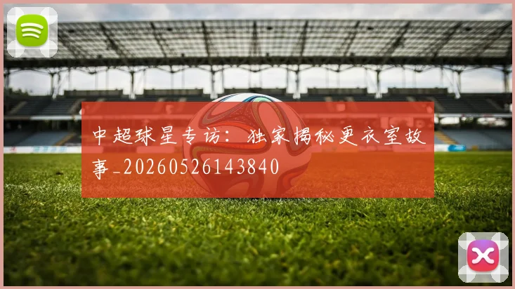 中超球星专访:独家揭秘更衣室故事_20260526143840