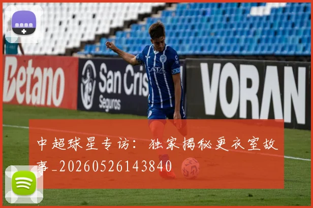 中超球星专访:独家揭秘更衣室故事_20260526143840