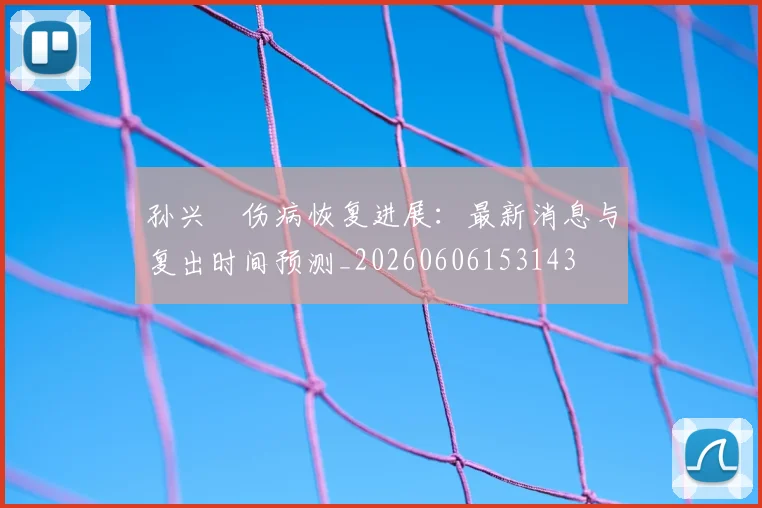 孙兴慜伤病恢复进展:最新消息与复出时间预测_20260606153143