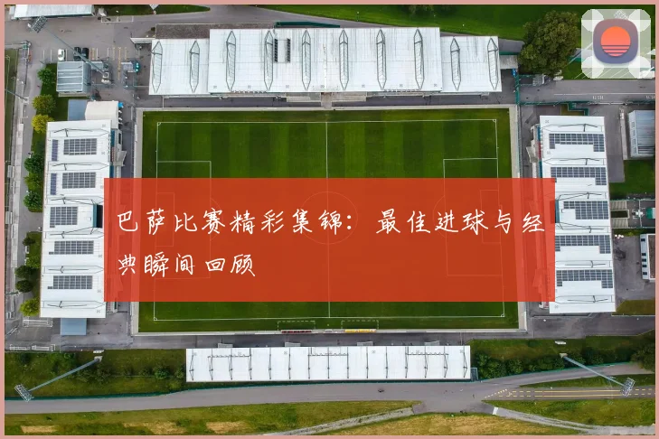 巴萨比赛精彩集锦:最佳进球与经典瞬间回顾
