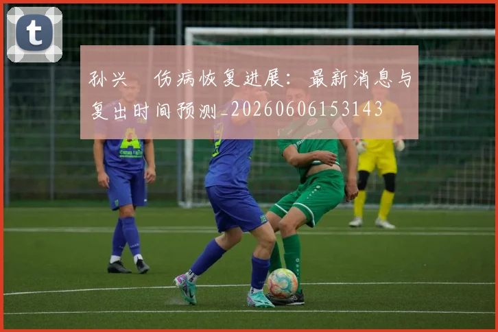 孙兴慜伤病恢复进展：最新消息与复出时间预测_20260606153143