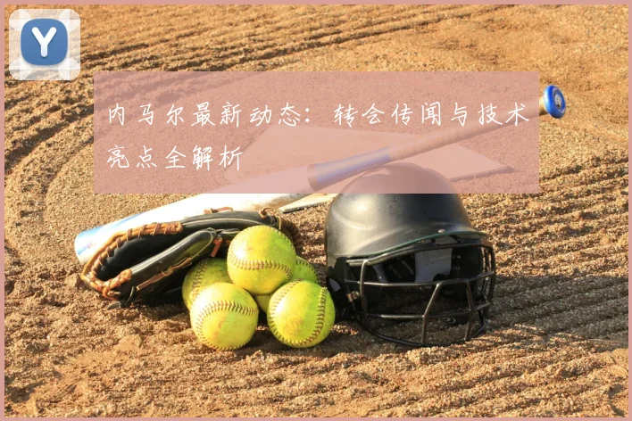 内马尔最新动态:转会传闻与技术亮点全解析