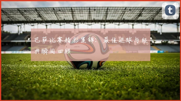 巴萨比赛精彩集锦：最佳进球与经典瞬间回顾