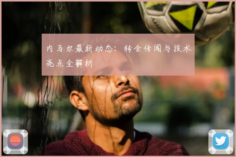 内马尔最新动态：转会传闻与技术亮点全解析