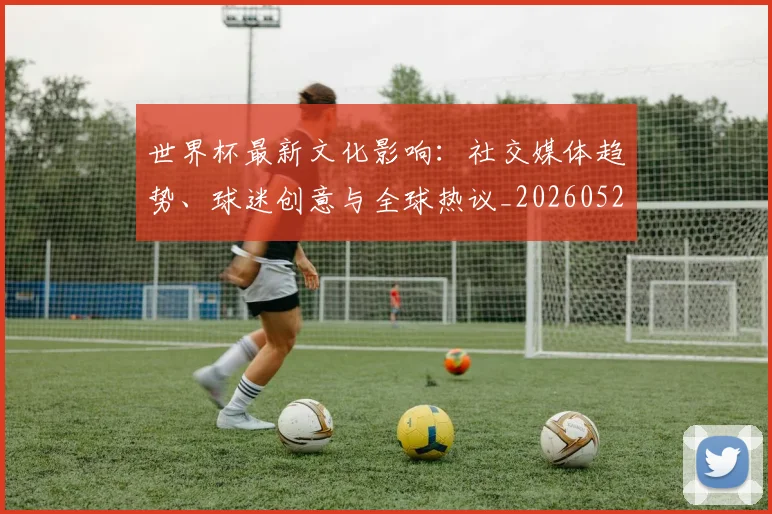 世界杯最新文化影响：社交媒体趋势、球迷创意与全球热议_20260521201653
