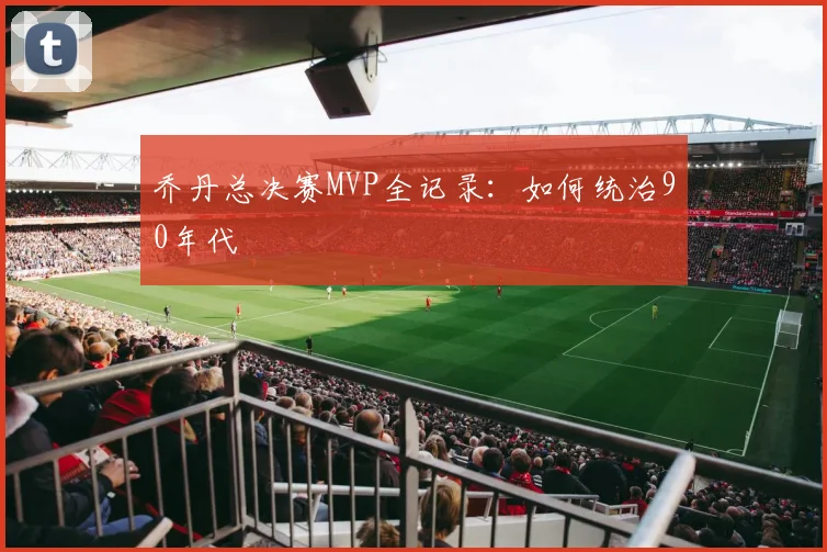 乔丹总决赛MVP全记录：如何统治90年代