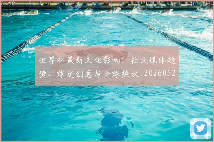 世界杯最新文化影响:社交媒体趋势、球迷创意与全球热议_20260521201653